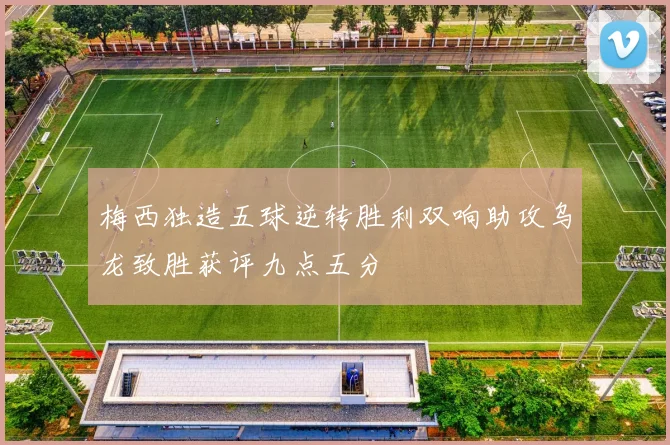 梅西独造五球逆转胜利双响助攻乌龙致胜获评九点五分