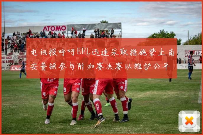 电讯报呼吁EFL迅速采取措施禁止南安普顿参与附加赛决赛以维护公平竞争