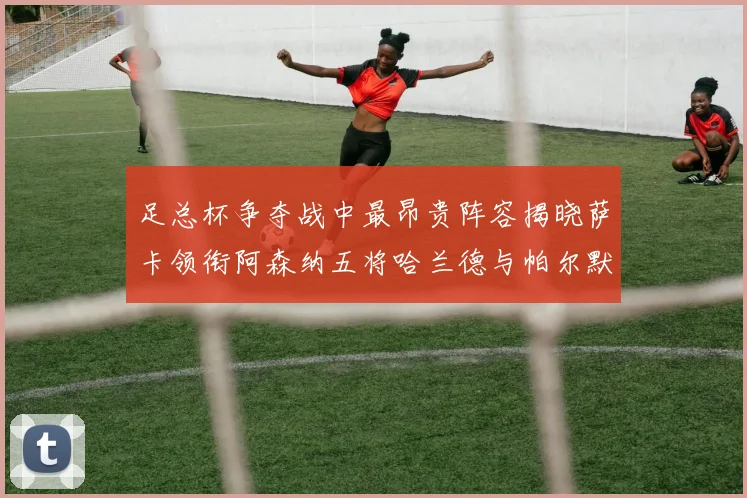 足总杯争夺战中最昂贵阵容揭晓萨卡领衔阿森纳五将哈兰德与帕尔默同在列