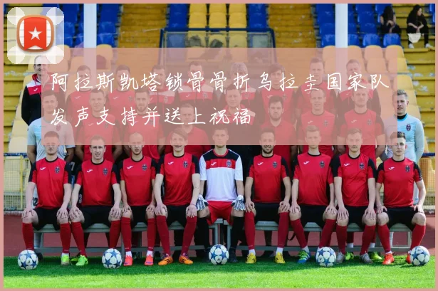 阿拉斯凯塔锁骨骨折乌拉圭国家队发声支持并送上祝福