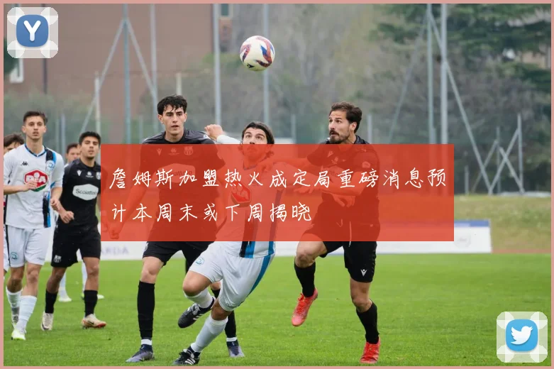 詹姆斯加盟热火成定局重磅消息预计本周末或下周揭晓